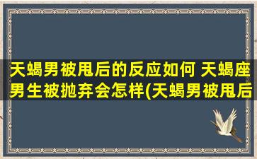 天蝎男被甩后的反应如何 天蝎座男生被抛弃会怎样(天蝎男被甩后会有哪些反应和表现？)